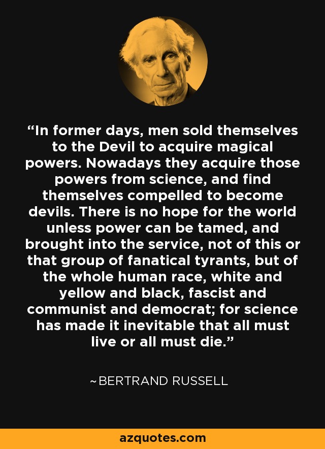 In former days, men sold themselves to the Devil to acquire magical powers. Nowadays they acquire those powers from science, and find themselves compelled to become devils. There is no hope for the world unless power can be tamed, and brought into the service, not of this or that group of fanatical tyrants, but of the whole human race, white and yellow and black, fascist and communist and democrat; for science has made it inevitable that all must live or all must die. - Bertrand Russell