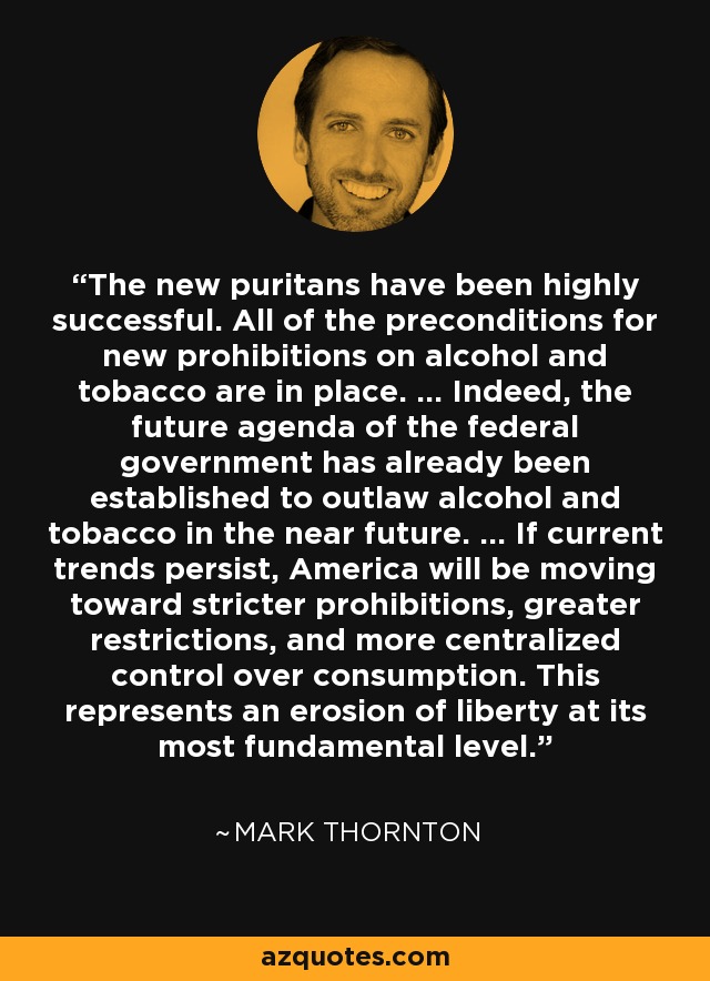 The new puritans have been highly successful. All of the preconditions for new prohibitions on alcohol and tobacco are in place. ... Indeed, the future agenda of the federal government has already been established to outlaw alcohol and tobacco in the near future. ... If current trends persist, America will be moving toward stricter prohibitions, greater restrictions, and more centralized control over consumption. This represents an erosion of liberty at its most fundamental level. - Mark Thornton