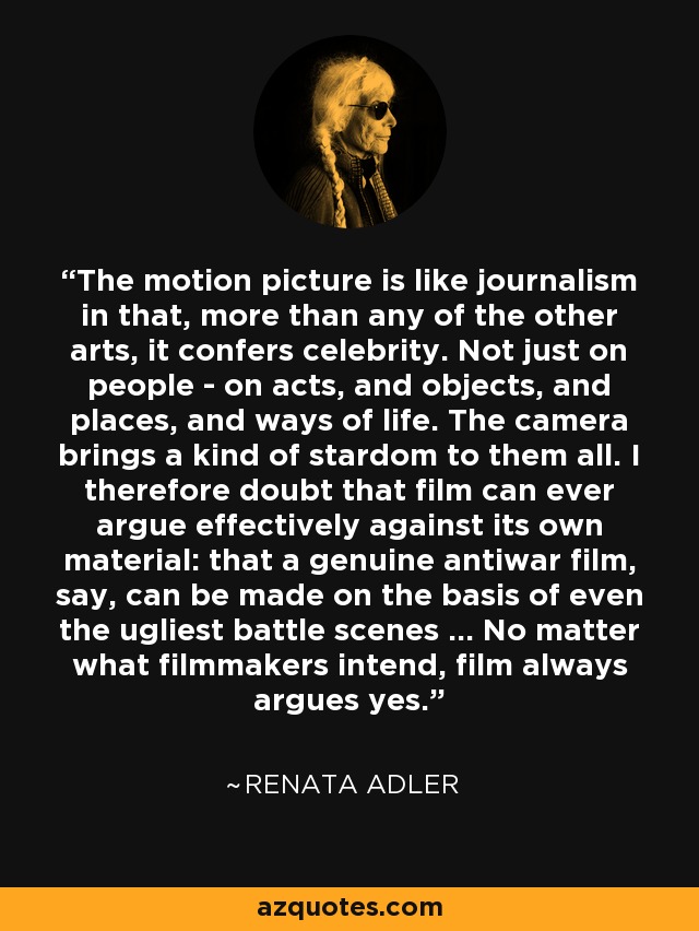 The motion picture is like journalism in that, more than any of the other arts, it confers celebrity. Not just on people - on acts, and objects, and places, and ways of life. The camera brings a kind of stardom to them all. I therefore doubt that film can ever argue effectively against its own material: that a genuine antiwar film, say, can be made on the basis of even the ugliest battle scenes ... No matter what filmmakers intend, film always argues yes. - Renata Adler