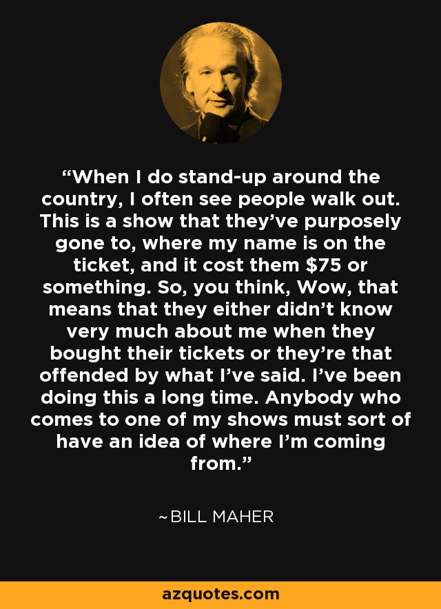 When I do stand-up around the country, I often see people walk out. This is a show that they've purposely gone to, where my name is on the ticket, and it cost them $75 or something. So, you think, Wow, that means that they either didn't know very much about me when they bought their tickets or they're that offended by what I've said. I've been doing this a long time. Anybody who comes to one of my shows must sort of have an idea of where I'm coming from. - Bill Maher