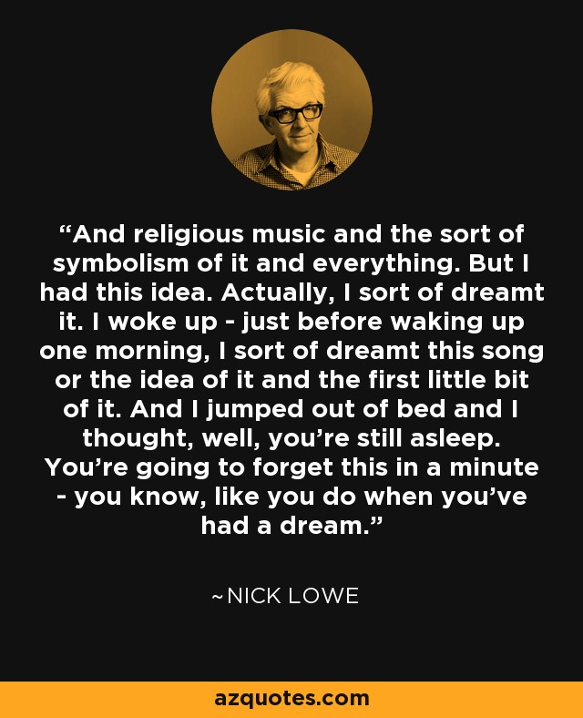 And religious music and the sort of symbolism of it and everything. But I had this idea. Actually, I sort of dreamt it. I woke up - just before waking up one morning, I sort of dreamt this song or the idea of it and the first little bit of it. And I jumped out of bed and I thought, well, you're still asleep. You're going to forget this in a minute - you know, like you do when you've had a dream. - Nick Lowe