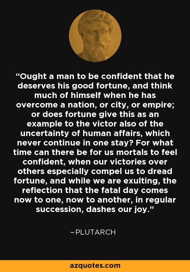 Ought a man to be confident that he deserves his good fortune, and think much of himself when he has overcome a nation, or city, or empire; or does fortune give this as an example to the victor also of the uncertainty of human affairs, which never continue in one stay? For what time can there be for us mortals to feel confident, when our victories over others especially compel us to dread fortune, and while we are exulting, the reflection that the fatal day comes now to one, now to another, in regular succession, dashes our joy. - Plutarch