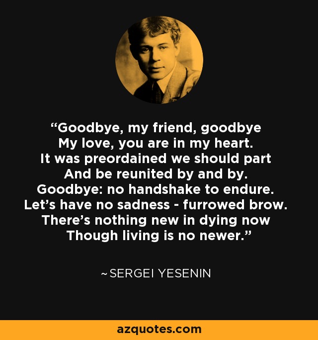 Goodbye, my friend, goodbye My love, you are in my heart. It was preordained we should part And be reunited by and by. Goodbye: no handshake to endure. Let's have no sadness - furrowed brow. There's nothing new in dying now Though living is no newer. - Sergei Yesenin