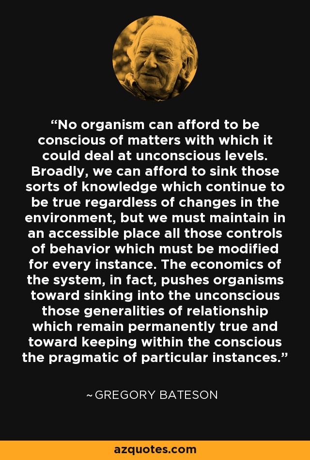 No organism can afford to be conscious of matters with which it could deal at unconscious levels. Broadly, we can afford to sink those sorts of knowledge which continue to be true regardless of changes in the environment, but we must maintain in an accessible place all those controls of behavior which must be modified for every instance. The economics of the system, in fact, pushes organisms toward sinking into the unconscious those generalities of relationship which remain permanently true and toward keeping within the conscious the pragmatic of particular instances. - Gregory Bateson