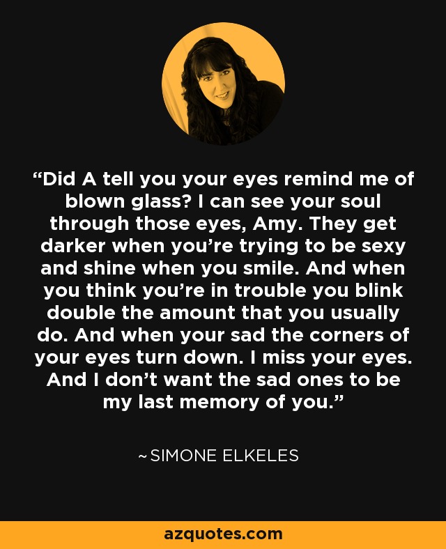 Did A tell you your eyes remind me of blown glass? I can see your soul through those eyes, Amy. They get darker when you’re trying to be sexy and shine when you smile. And when you think you’re in trouble you blink double the amount that you usually do. And when your sad the corners of your eyes turn down. I miss your eyes. And I don’t want the sad ones to be my last memory of you. - Simone Elkeles