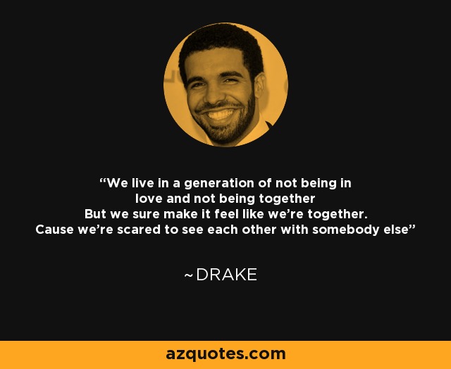 We live in a generation of not being in love and not being together But we sure make it feel like we're together. Cause we're scared to see each other with somebody else - Drake