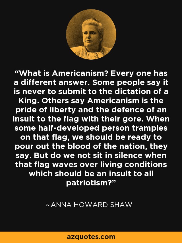 What is Americanism? Every one has a different answer. Some people say it is never to submit to the dictation of a King. Others say Americanism is the pride of liberty and the defence of an insult to the flag with their gore. When some half-developed person tramples on that flag, we should be ready to pour out the blood of the nation, they say. But do we not sit in silence when that flag waves over living conditions which should be an insult to all patriotism? - Anna Howard Shaw