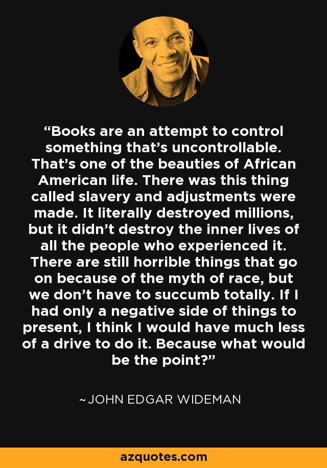 Books are an attempt to control something that's uncontrollable. That's one of the beauties of African American life. There was this thing called slavery and adjustments were made. It literally destroyed millions, but it didn't destroy the inner lives of all the people who experienced it. There are still horrible things that go on because of the myth of race, but we don't have to succumb totally. If I had only a negative side of things to present, I think I would have much less of a drive to do it. Because what would be the point? - John Edgar Wideman