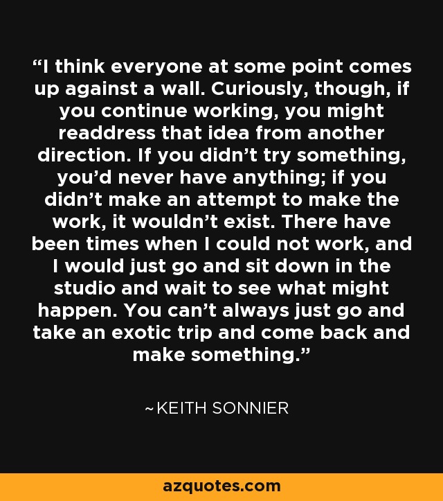 I think everyone at some point comes up against a wall. Curiously, though, if you continue working, you might readdress that idea from another direction. If you didn't try something, you'd never have anything; if you didn't make an attempt to make the work, it wouldn't exist. There have been times when I could not work, and I would just go and sit down in the studio and wait to see what might happen. You can't always just go and take an exotic trip and come back and make something. - Keith Sonnier