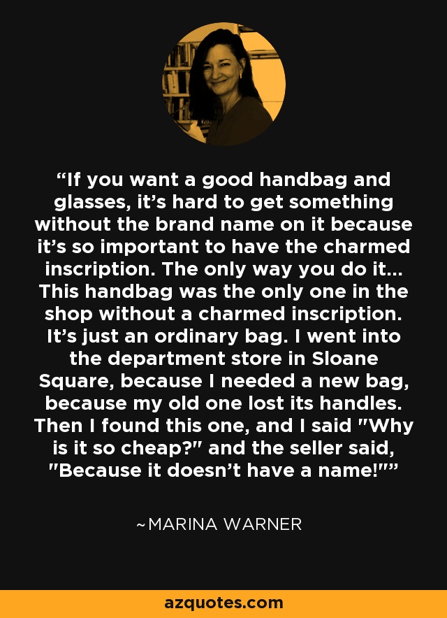 If you want a good handbag and glasses, it's hard to get something without the brand name on it because it's so important to have the charmed inscription. The only way you do it... This handbag was the only one in the shop without a charmed inscription. It's just an ordinary bag. I went into the department store in Sloane Square, because I needed a new bag, because my old one lost its handles. Then I found this one, and I said 