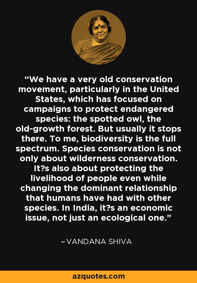 We have a very old conservation movement, particularly in the United States, which has focused on campaigns to protect endangered species: the spotted owl, the old-growth forest. But usually it stops there. To me, biodiversity is the full spectrum. Species conservation is not only about wilderness conservation. Its also about protecting the livelihood of people even while changing the dominant relationship that humans have had with other species. In India, its an economic issue, not just an ecological one. - Vandana Shiva