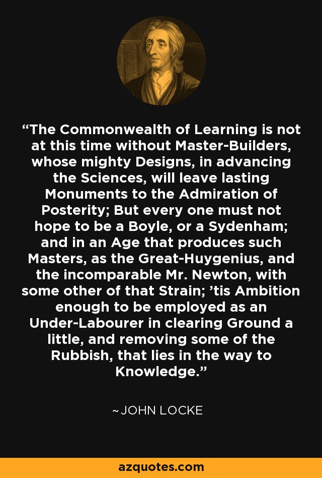 The Commonwealth of Learning is not at this time without Master-Builders, whose mighty Designs, in advancing the Sciences, will leave lasting Monuments to the Admiration of Posterity; But every one must not hope to be a Boyle, or a Sydenham; and in an Age that produces such Masters, as the Great-Huygenius, and the incomparable Mr. Newton, with some other of that Strain; 'tis Ambition enough to be employed as an Under-Labourer in clearing Ground a little, and removing some of the Rubbish, that lies in the way to Knowledge. - John Locke