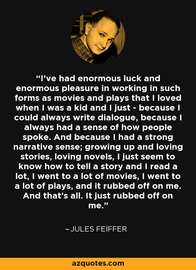 I've had enormous luck and enormous pleasure in working in such forms as movies and plays that I loved when I was a kid and I just - because I could always write dialogue, because I always had a sense of how people spoke. And because I had a strong narrative sense; growing up and loving stories, loving novels, I just seem to know how to tell a story and I read a lot, I went to a lot of movies, I went to a lot of plays, and it rubbed off on me. And that's all. It just rubbed off on me. - Jules Feiffer