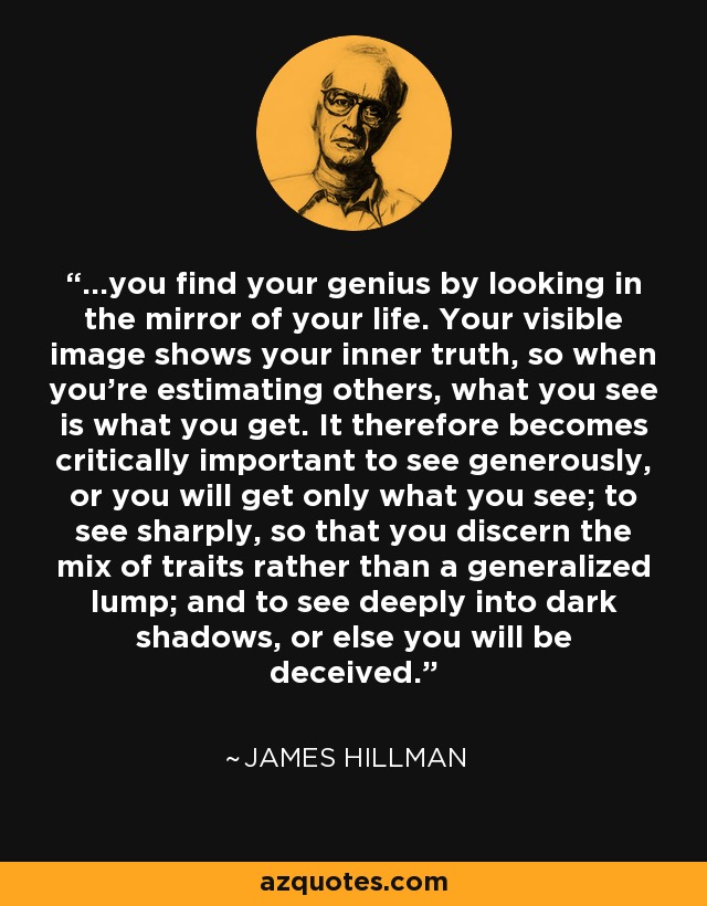 ...you find your genius by looking in the mirror of your life. Your visible image shows your inner truth, so when you're estimating others, what you see is what you get. It therefore becomes critically important to see generously, or you will get only what you see; to see sharply, so that you discern the mix of traits rather than a generalized lump; and to see deeply into dark shadows, or else you will be deceived. - James Hillman