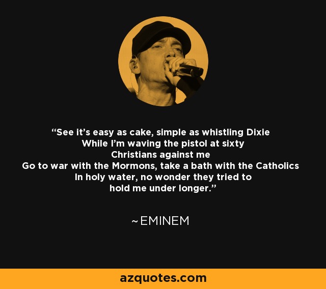 See it's easy as cake, simple as whistling Dixie While I'm waving the pistol at sixty Christians against me Go to war with the Mormons, take a bath with the Catholics In holy water, no wonder they tried to hold me under longer. - Eminem
