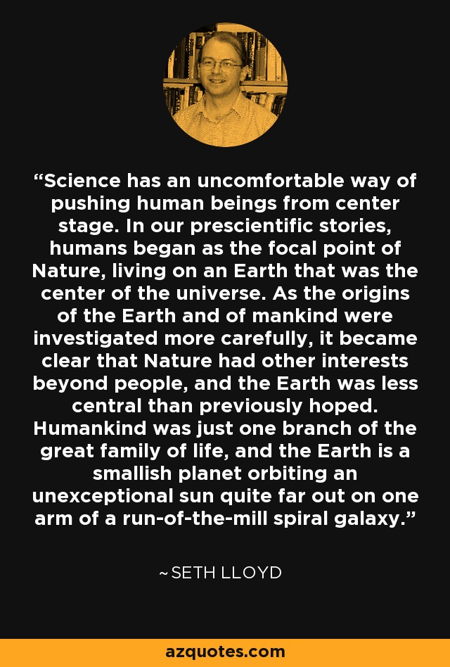 Science has an uncomfortable way of pushing human beings from center stage. In our prescientific stories, humans began as the focal point of Nature, living on an Earth that was the center of the universe. As the origins of the Earth and of mankind were investigated more carefully, it became clear that Nature had other interests beyond people, and the Earth was less central than previously hoped. Humankind was just one branch of the great family of life, and the Earth is a smallish planet orbiting an unexceptional sun quite far out on one arm of a run-of-the-mill spiral galaxy. - Seth Lloyd