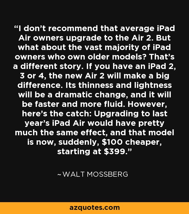 I don’t recommend that average iPad Air owners upgrade to the Air 2. But what about the vast majority of iPad owners who own older models? That’s a different story. If you have an iPad 2, 3 or 4, the new Air 2 will make a big difference. Its thinness and lightness will be a dramatic change, and it will be faster and more fluid. However, here’s the catch: Upgrading to last year’s iPad Air would have pretty much the same effect, and that model is now, suddenly, $100 cheaper, starting at $399. - Walt Mossberg