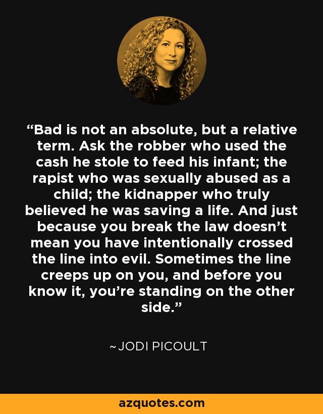 Bad is not an absolute, but a relative term. Ask the robber who used the cash he stole to feed his infant; the rapist who was sexually abused as a child; the kidnapper who truly believed he was saving a life. And just because you break the law doesn't mean you have intentionally crossed the line into evil. Sometimes the line creeps up on you, and before you know it, you're standing on the other side. - Jodi Picoult