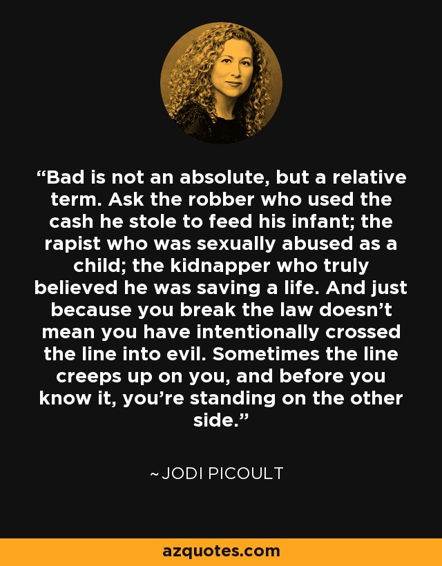 Bad is not an absolute, but a relative term. Ask the robber who used the cash he stole to feed his infant; the rapist who was sexually abused as a child; the kidnapper who truly believed he was saving a life. And just because you break the law doesn't mean you have intentionally crossed the line into evil. Sometimes the line creeps up on you, and before you know it, you're standing on the other side. - Jodi Picoult