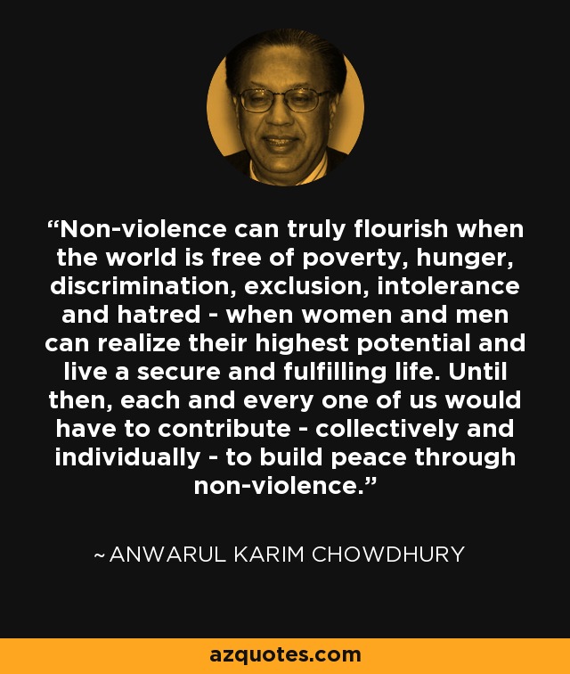 Non-violence can truly flourish when the world is free of poverty, hunger, discrimination, exclusion, intolerance and hatred - when women and men can realize their highest potential and live a secure and fulfilling life. Until then, each and every one of us would have to contribute - collectively and individually - to build peace through non-violence. - Anwarul Karim Chowdhury