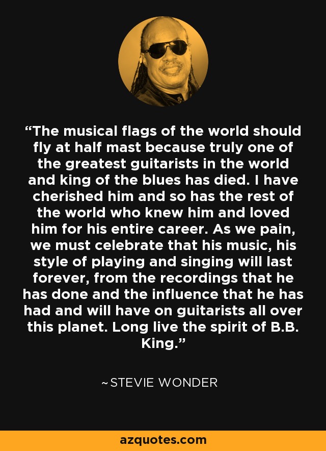 The musical flags of the world should fly at half mast because truly one of the greatest guitarists in the world and king of the blues has died. I have cherished him and so has the rest of the world who knew him and loved him for his entire career. As we pain, we must celebrate that his music, his style of playing and singing will last forever, from the recordings that he has done and the influence that he has had and will have on guitarists all over this planet. Long live the spirit of B.B. King. - Stevie Wonder