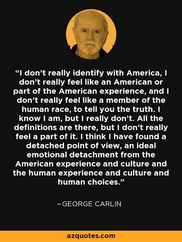 I don't really identify with America, I don't really feel like an American or part of the American experience, and I don't really feel like a member of the human race, to tell you the truth. I know I am, but I really don't. All the definitions are there, but I don't really feel a part of it. I think I have found a detached point of view, an ideal emotional detachment from the American experience and culture and the human experience and culture and human choices. - George Carlin