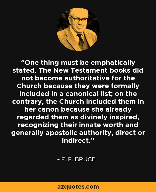 One thing must be emphatically stated. The New Testament books did not become authoritative for the Church because they were formally included in a canonical list; on the contrary, the Church included them in her canon because she already regarded them as divinely inspired, recognizing their innate worth and generally apostolic authority, direct or indirect. - F. F. Bruce