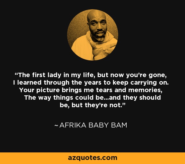 The first lady in my life, but now you're gone, I learned through the years to keep carrying on. Your picture brings me tears and memories, The way things could be...and they should be, but they're not. - Afrika Baby Bam
