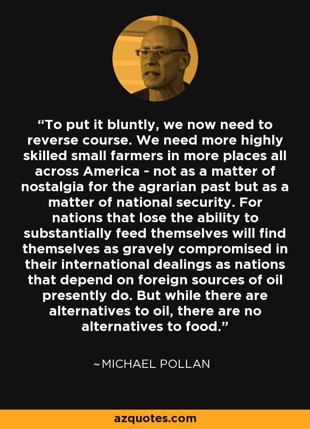 To put it bluntly, we now need to reverse course. We need more highly skilled small farmers in more places all across America - not as a matter of nostalgia for the agrarian past but as a matter of national security. For nations that lose the ability to substantially feed themselves will find themselves as gravely compromised in their international dealings as nations that depend on foreign sources of oil presently do. But while there are alternatives to oil, there are no alternatives to food. - Michael Pollan