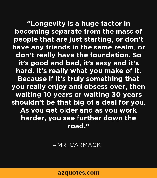 Longevity is a huge factor in becoming separate from the mass of people that are just starting, or don't have any friends in the same realm, or don't really have the foundation. So it's good and bad, it's easy and it's hard. It's really what you make of it. Because if it's truly something that you really enjoy and obsess over, then waiting 10 years or waiting 30 years shouldn't be that big of a deal for you. As you get older and as you work harder, you see further down the road. - Mr. Carmack