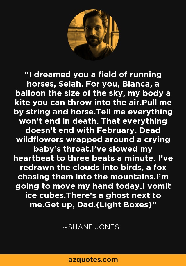 I dreamed you a field of running horses, Selah. For you, Bianca, a balloon the size of the sky, my body a kite you can throw into the air.Pull me by string and horse.Tell me everything won't end in death. That everything doesn't end with February. Dead wildflowers wrapped around a crying baby's throat.I've slowed my heartbeat to three beats a minute. I've redrawn the clouds into birds, a fox chasing them into the mountains.I'm going to move my hand today.I vomit ice cubes.There's a ghost next to me.Get up, Dad.(Light Boxes) - Shane Jones