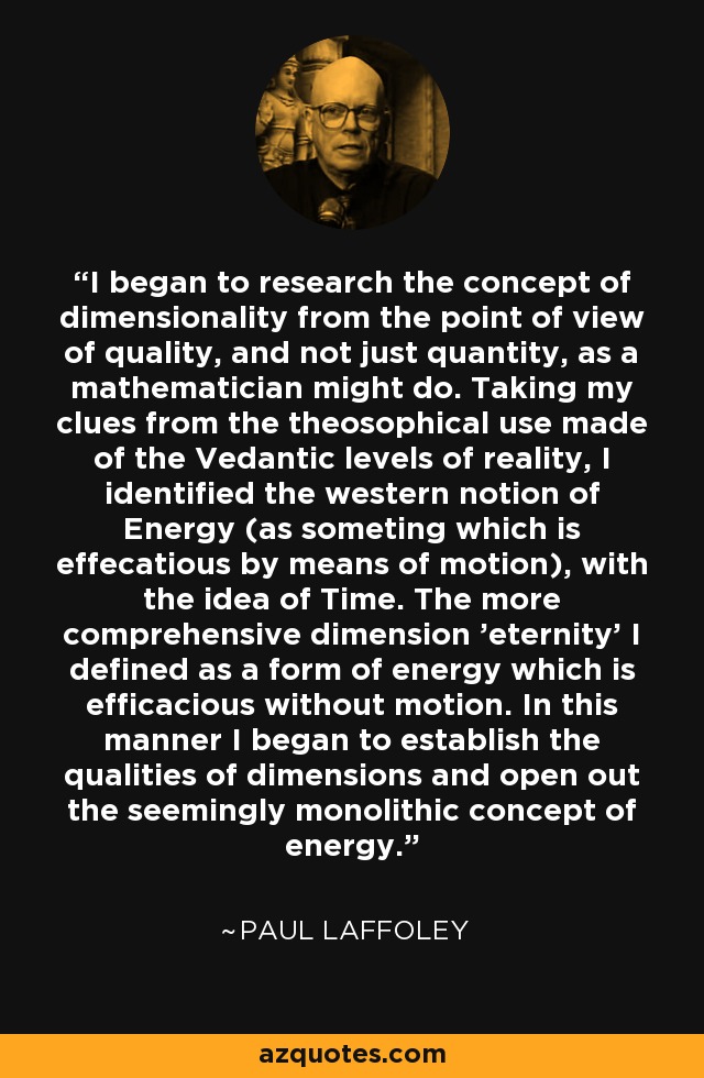 I began to research the concept of dimensionality from the point of view of quality, and not just quantity, as a mathematician might do. Taking my clues from the theosophical use made of the Vedantic levels of reality, I identified the western notion of Energy (as someting which is effecatious by means of motion), with the idea of Time. The more comprehensive dimension 'eternity' I defined as a form of energy which is efficacious without motion. In this manner I began to establish the qualities of dimensions and open out the seemingly monolithic concept of energy. - Paul Laffoley