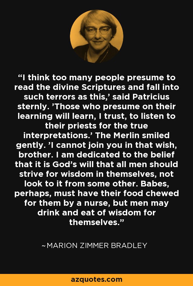 I think too many people presume to read the divine Scriptures and fall into such terrors as this,' said Patricius sternly. 'Those who presume on their learning will learn, I trust, to listen to their priests for the true interpretations.' The Merlin smiled gently. 'I cannot join you in that wish, brother. I am dedicated to the belief that it is God's will that all men should strive for wisdom in themselves, not look to it from some other. Babes, perhaps, must have their food chewed for them by a nurse, but men may drink and eat of wisdom for themselves. - Marion Zimmer Bradley