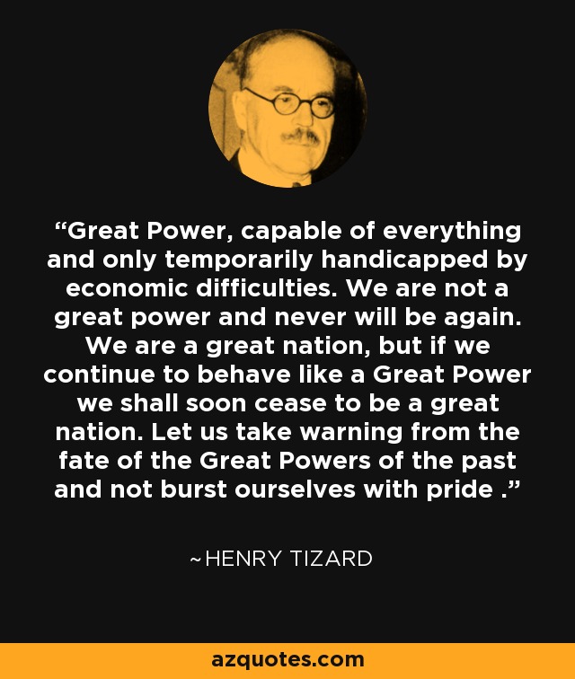 Great Power, capable of everything and only temporarily handicapped by economic difficulties. We are not a great power and never will be again. We are a great nation, but if we continue to behave like a Great Power we shall soon cease to be a great nation. Let us take warning from the fate of the Great Powers of the past and not burst ourselves with pride . - Henry Tizard