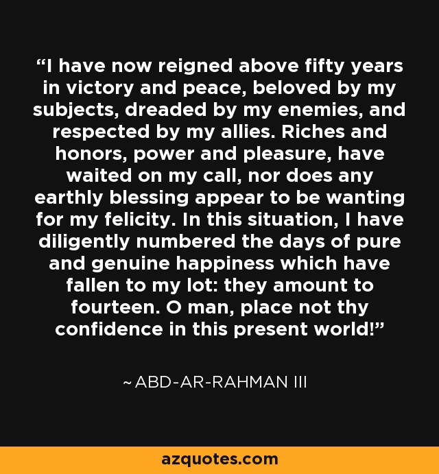 I have now reigned above fifty years in victory and peace, beloved by my subjects, dreaded by my enemies, and respected by my allies. Riches and honors, power and pleasure, have waited on my call, nor does any earthly blessing appear to be wanting for my felicity. In this situation, I have diligently numbered the days of pure and genuine happiness which have fallen to my lot: they amount to fourteen. O man, place not thy confidence in this present world! - Abd-ar-Rahman III I have now reigned above fifty years in victory and peace, beloved by my subjects, dreaded by my enemies, and respected by my allies. Riches and honors, power and pleasure, have waited on my call, nor does any earthly blessing appear to be wanting for my felicity. In this situation, I have diligently numbered the days of pure and genuine happiness which have fallen to my lot: they amount to fourteen. O man, place not thy confidence in this present world! - Abd-ar-Rahman III