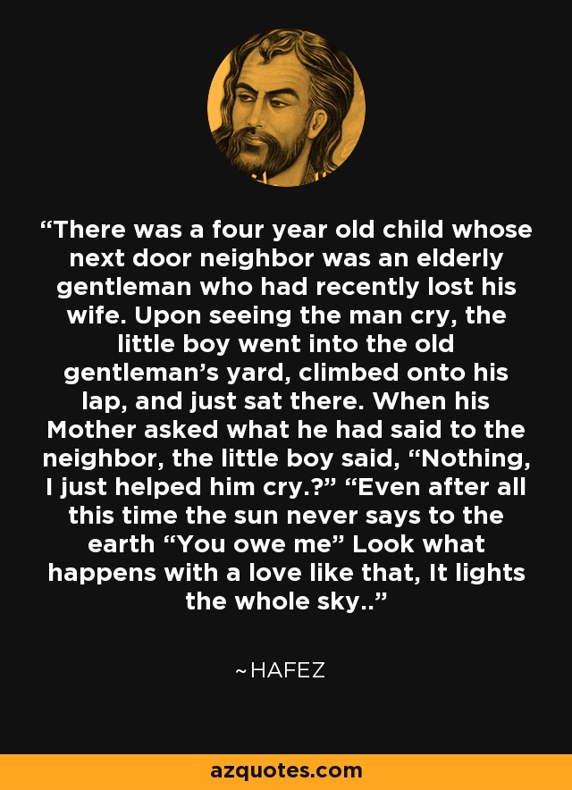There was a four year old child whose next door neighbor was an elderly gentleman who had recently lost his wife. Upon seeing the man cry, the little boy went into the old gentleman's yard, climbed onto his lap, and just sat there. When his Mother asked what he had said to the neighbor, the little boy said, “Nothing, I just helped him cry.²” “Even after all this time the sun never says to the earth “You owe me” Look what happens with a love like that, It lights the whole sky..” - Hafez