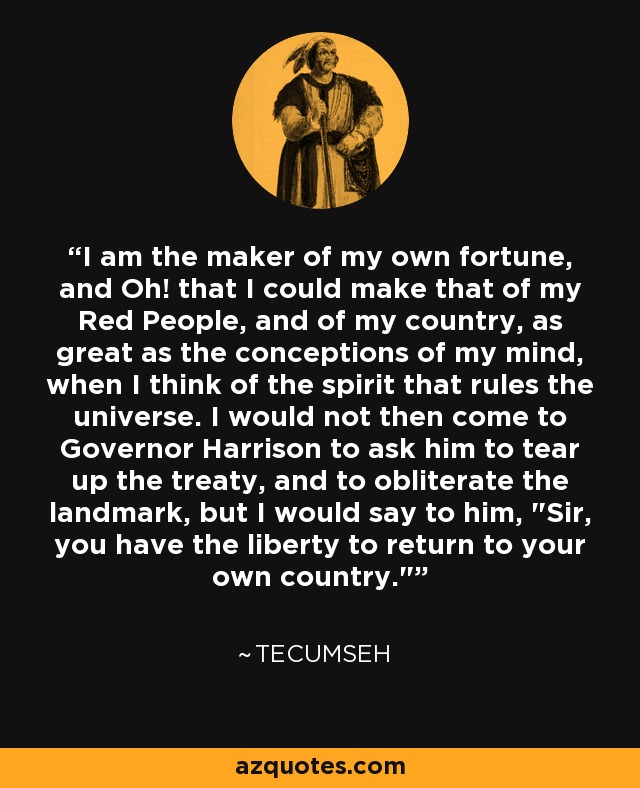 I am the maker of my own fortune, and Oh! that I could make that of my Red People, and of my country, as great as the conceptions of my mind, when I think of the spirit that rules the universe. I would not then come to Governor Harrison to ask him to tear up the treaty, and to obliterate the landmark, but I would say to him, 