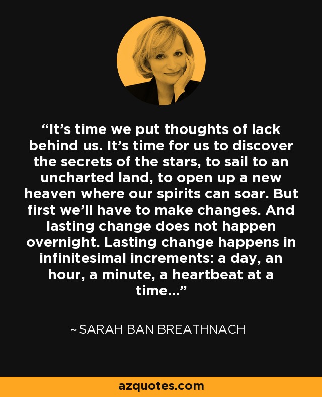 It's time we put thoughts of lack behind us. It's time for us to discover the secrets of the stars, to sail to an uncharted land, to open up a new heaven where our spirits can soar. But first we'll have to make changes. And lasting change does not happen overnight. Lasting change happens in infinitesimal increments: a day, an hour, a minute, a heartbeat at a time... - Sarah Ban Breathnach