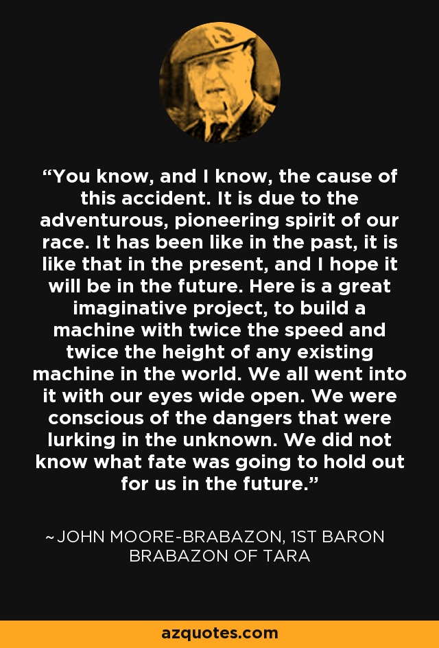 You know, and I know, the cause of this accident. It is due to the adventurous, pioneering spirit of our race. It has been like in the past, it is like that in the present, and I hope it will be in the future. Here is a great imaginative project, to build a machine with twice the speed and twice the height of any existing machine in the world. We all went into it with our eyes wide open. We were conscious of the dangers that were lurking in the unknown. We did not know what fate was going to hold out for us in the future. - John Moore-Brabazon, 1st Baron Brabazon of Tara