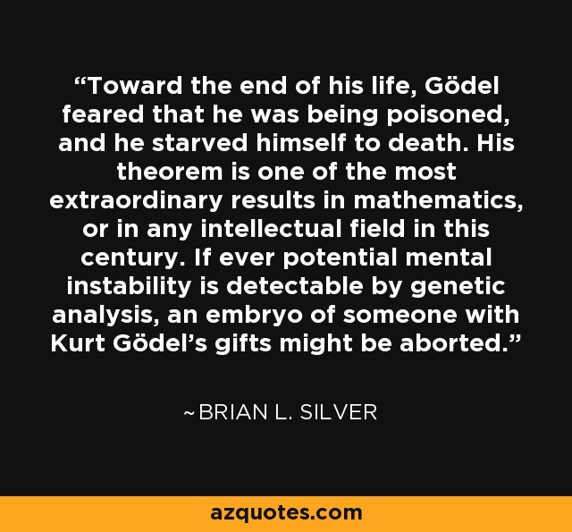 Toward the end of his life, Gödel feared that he was being poisoned, and he starved himself to death. His theorem is one of the most extraordinary results in mathematics, or in any intellectual field in this century. If ever potential mental instability is detectable by genetic analysis, an embryo of someone with Kurt Gödel's gifts might be aborted. - Brian L. Silver