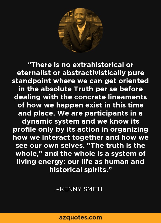 There is no extrahistorical or eternalist or abstractivistically pure standpoint where we can get oriented in the absolute Truth per se before dealing with the concrete lineaments of how we happen exist in this time and place. We are participants in a dynamic system and we know its profile only by its action in organizing how we interact together and how we see our own selves. 