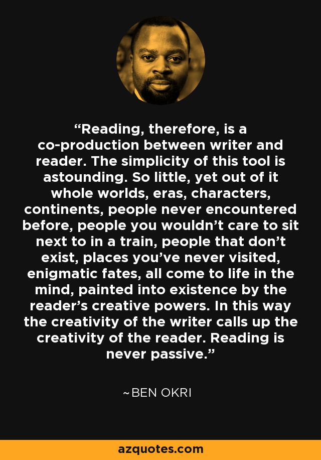 Reading, therefore, is a co-production between writer and reader. The simplicity of this tool is astounding. So little, yet out of it whole worlds, eras, characters, continents, people never encountered before, people you wouldn’t care to sit next to in a train, people that don’t exist, places you’ve never visited, enigmatic fates, all come to life in the mind, painted into existence by the reader’s creative powers. In this way the creativity of the writer calls up the creativity of the reader. Reading is never passive. - Ben Okri