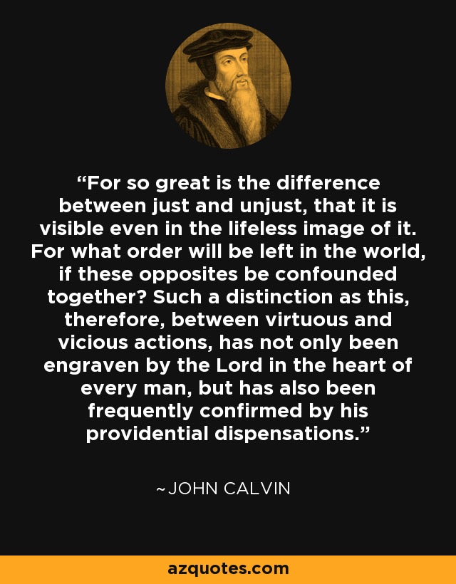 For so great is the difference between just and unjust, that it is visible even in the lifeless image of it. For what order will be left in the world, if these opposites be confounded together? Such a distinction as this, therefore, between virtuous and vicious actions, has not only been engraven by the Lord in the heart of every man, but has also been frequently confirmed by his providential dispensations. - John Calvin