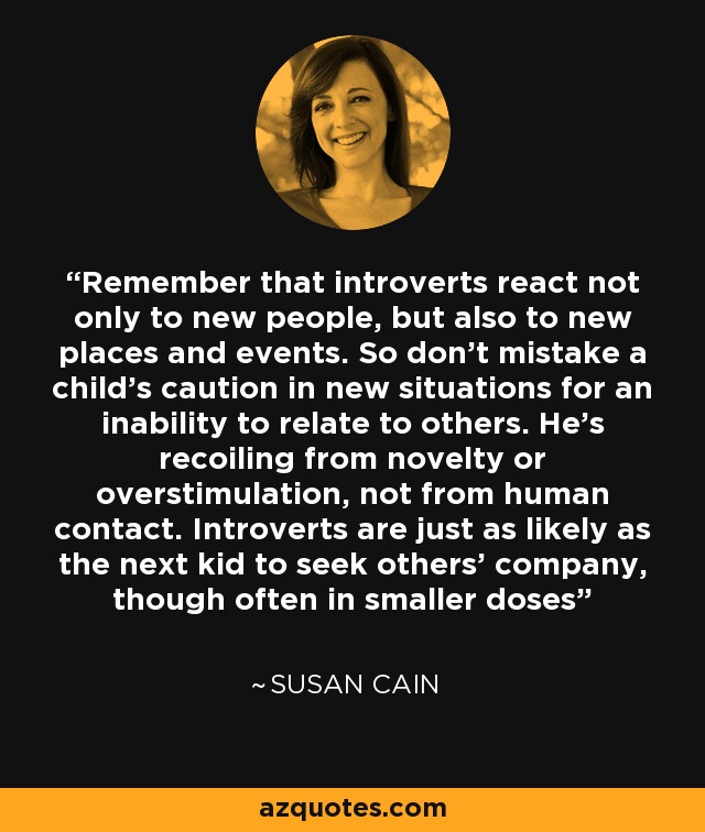Remember that introverts react not only to new people, but also to new places and events. So don’t mistake a child’s caution in new situations for an inability to relate to others. He’s recoiling from novelty or overstimulation, not from human contact. Introverts are just as likely as the next kid to seek others’ company, though often in smaller doses - Susan Cain