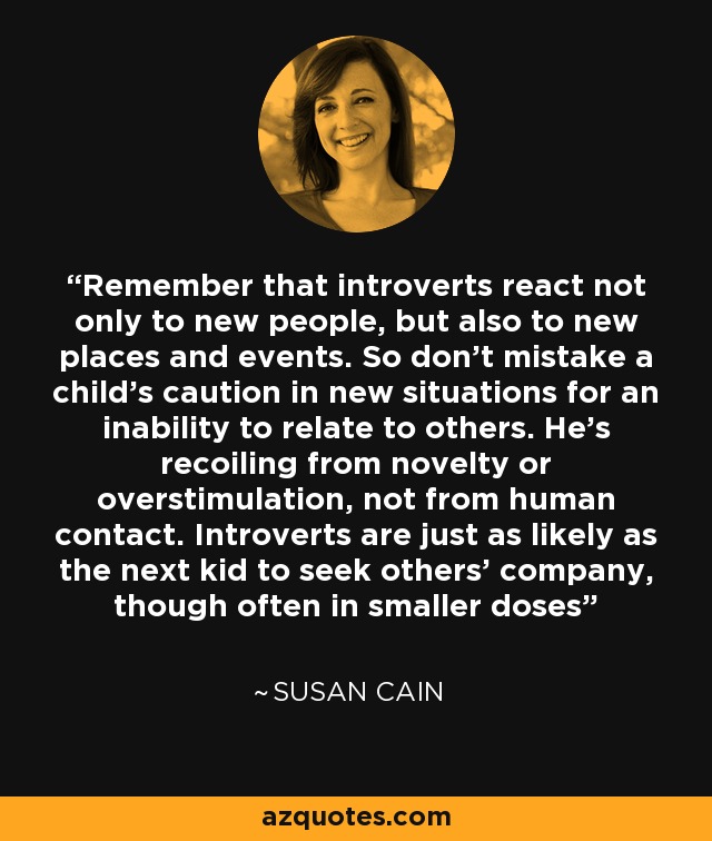 Remember that introverts react not only to new people, but also to new places and events. So don’t mistake a child’s caution in new situations for an inability to relate to others. He’s recoiling from novelty or overstimulation, not from human contact. Introverts are just as likely as the next kid to seek others’ company, though often in smaller doses - Susan Cain