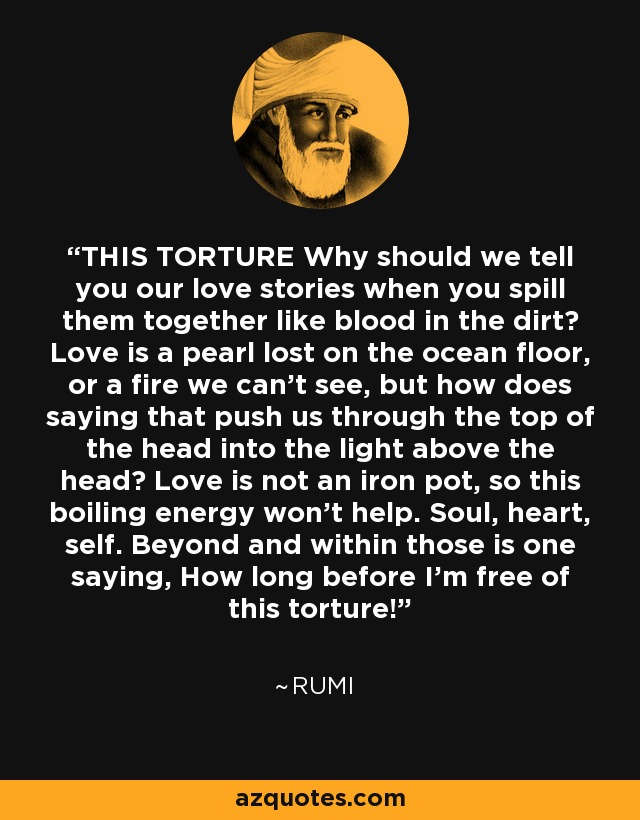 THIS TORTURE Why should we tell you our love stories when you spill them together like blood in the dirt? Love is a pearl lost on the ocean floor, or a fire we can’t see, but how does saying that push us through the top of the head into the light above the head? Love is not an iron pot, so this boiling energy won’t help. Soul, heart, self. Beyond and within those is one saying, How long before I’m free of this torture! - Rumi