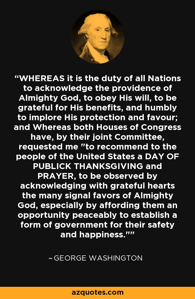 WHEREAS it is the duty of all Nations to acknowledge the providence of Almighty God, to obey His will, to be grateful for His benefits, and humbly to implore His protection and favour; and Whereas both Houses of Congress have, by their joint Committee, requested me 