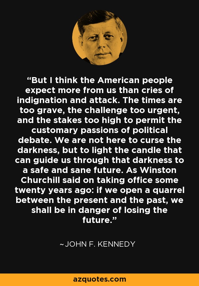 But I think the American people expect more from us than cries of indignation and attack. The times are too grave, the challenge too urgent, and the stakes too high to permit the customary passions of political debate. We are not here to curse the darkness, but to light the candle that can guide us through that darkness to a safe and sane future. As Winston Churchill said on taking office some twenty years ago: if we open a quarrel between the present and the past, we shall be in danger of losing the future. - John F. Kennedy
