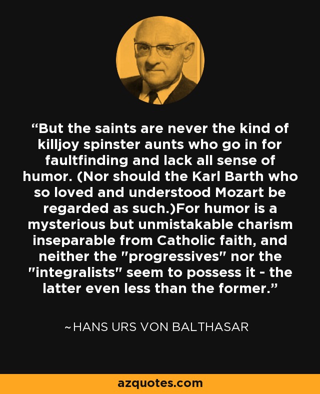 But the saints are never the kind of killjoy spinster aunts who go in for faultfinding and lack all sense of humor. (Nor should the Karl Barth who so loved and understood Mozart be regarded as such.)For humor is a mysterious but unmistakable charism inseparable from Catholic faith, and neither the 