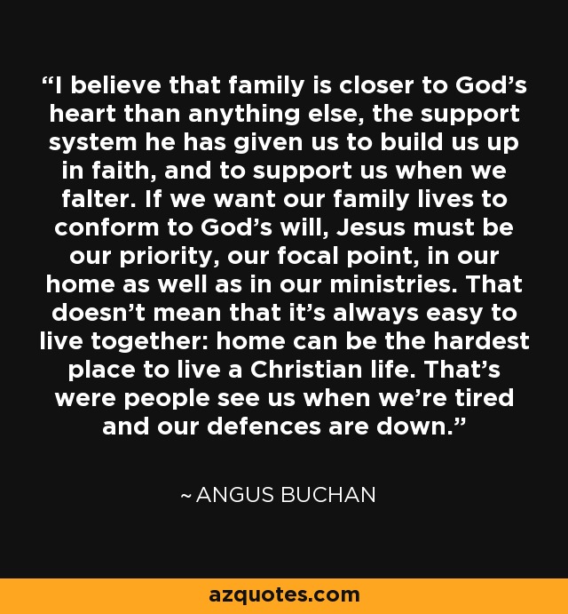 I believe that family is closer to God's heart than anything else, the support system he has given us to build us up in faith, and to support us when we falter. If we want our family lives to conform to God's will, Jesus must be our priority, our focal point, in our home as well as in our ministries. That doesn't mean that it's always easy to live together: home can be the hardest place to live a Christian life. That's were people see us when we're tired and our defences are down. - Angus Buchan
